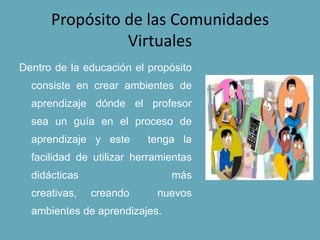 Propósito de las Comunidades
Virtuales
Dentro de la educación el propósito
consiste en crear ambientes de
aprendizaje dónde el profesor
sea un guía en el proceso de
aprendizaje y este tenga la
facilidad de utilizar herramientas
didácticas más
creativas, creando nuevos
ambientes de aprendizajes.
 