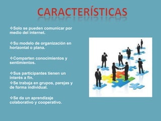 Solo se pueden comunicar por
medio del internet.
Su modelo de organización en
horizontal o plana.
Comparten conocimientos y
sentimientos.
Sus participantes tienen un
interés a fin.
Se trabaja en grupos, parejas y
de forma individual.
Se da un aprendizaje
colaborativo y cooperativo.
 