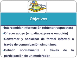 Objetivos
 Intercambiar información (obtener respuestas)
 Ofrecer apoyo (empatía, expresar emoción)
 Conversar y socializar de formal informal a

través de comunicación simultánea.
 Debatir,

normalmente

a

través

participación de un moderador.

de

la

 