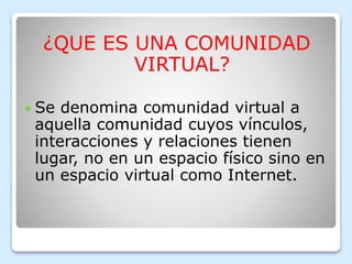 ¿QUE ES UNA COMUNIDAD
VIRTUAL?
Se denomina comunidad virtual a
aquella comunidad cuyos vínculos,
interacciones y relaciones tienen
lugar, no en un espacio físico sino en
un espacio virtual como Internet.