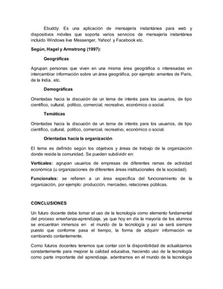 Ebuddy: Es una aplicación de mensajería instantánea para web y
dispositivos móviles que soporta varios servicios de mensajería instantánea
incluido Windows live Messenger, Yahoo! y Facebook etc.
Según, Hagel y Armstrong (1997):
Geográficas
Agrupan personas que viven en una misma área geográfica o interesadas en
intercambiar información sobre un área geográfica, por ejemplo: amantes de Paris,
de la India, etc.
Demográficas
Orientadas hacia la discusión de un tema de interés para los usuarios, de tipo
científico, cultural, político, comercial, recreativo, económico o social.
Temáticas
Orientadas hacia la discusión de un tema de interés para los usuarios, de tipo
científico, cultural, político, comercial, recreativo, económico o social.
Orientadas hacia la organización
El tema es definido según los objetivos y áreas de trabajo de la organización
donde reside la comunidad. Se pueden subdividir en:
Verticales: agrupan usuarios de empresas de diferentes ramas de actividad
económica (u organizaciones de diferentes áreas institucionales de la sociedad).
Funcionales: se refieren a un área específica del funcionamiento de la
organización, por ejemplo: producción, mercadeo, relaciones públicas.
CONCLUSIONES
Un futuro docente debe tomar el uso de la tecnología como elemento fundamental
del proceso enseñanza-aprendizaje, ya que hoy en día la mayoría de los alumnos
se encuentran inmersos en el mundo de la tecnología y así va será siempre
puesto que conforme pasa el tiempo, la forma de adquirir información va
cambiando contantemente.
Como futuros docentes tenemos que contar con la disponibilidad de actualizarnos
constantemente para mejorar la calidad educativa, haciendo uso de la tecnología
como parte importante del aprendizaje. adentrarnos en el mundo de la tecnología
 