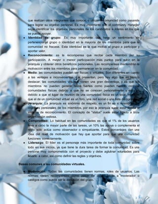 que realizan otros integrantes que conoce, o utilizar la comunidad como pasarela
para lograr su objetivo personal. Es muy importante que el community manager
sepa identificar los objetivos personales de los candidatos a líderes en los que
se pueda apoyar.
● Identidad de grupo: Es muy importante que haya un sentimiento de
pertenencia al grupo o identidad en la mayoría de los miembros para que la
comunidad no fracase. Esta identidad es la que motiva al grupo a participar y
aportar valor.
● Reconocimiento: es la recompensa que recibe cada miembro por su
participación. A mayor o menor participación más puntos para subir en la
jerarquía y obtener otros beneficios personales. Las recompensas mantendrán la
motivación entre los miembros para permanecer en la comunidad.
● Medio: las comunidades pueden ser físicas o virtuales. Son diferentes en cuanto
a las ventajas e inconvenientes que presentan, pero hay algo que es básico
destacar, las comunidades virtuales tienen una gran desventaja, y es que los
miembros no pueden generar lazos fuertes como pueden hacerlo con las
comunidades físicas debido a que no se conocen personalmente y esto es
debido a que el lugar de reunión de una comunidad física es un local, mientras
que el de un comunidad virtual es un foro, una red social o una lista de correo.
● Jerarquía: La jerarquía es sinónimo de respeto, es un fin en sí mismo en los
objetivos personales de los miembros, por eso la jerarquía suele estar ligada al
sistema de reconocimiento. El concepto de "status" suele estar ligado a toda
organización exitosa.
● Compromiso: Lo habitual en las comunidades es que el 1% de los usuarios
lleva a cabo la mayor parte de las tareas, un 10% las apoya o complementa el
resto sólo actúa como observador o simpatizante. Estos porcentajes dan una
idea del nivel de motivación que hay que aportar para que una comunidad
funciones correctamente.
● Liderazgo: El líder es el personaje más importante de toda comunidad sobre
todo en sus inicios, ya que tiene la dura tarea de formar la comunidad. Es una
persona muy comprometida con el proyecto y debe aglutinar voluntades para
llevarlo a cabo, así como definir las reglas y objetivos.
Bases comunes a las comunidades virtuales.
● Moderación. Todas las comunidades tienen normas, roles de usuarios. Las
normas tienen recompensas como pasar de contribuyente a moderador o
castigos como puede ser la expulsión del grupo.
 