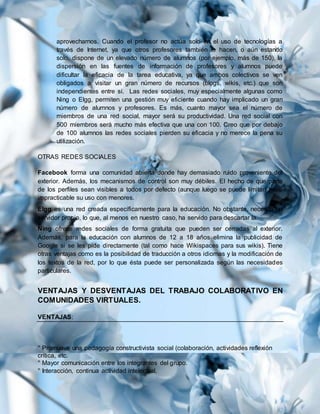 aprovecharnos. Cuando el profesor no actúa solo en el uso de tecnologías a
través de Internet, ya que otros profesores también lo hacen, o aún estando
solo, dispone de un elevado número de alumnos (por ejemplo, más de 150), la
dispersión en las fuentes de información de profesores y alumnos puede
dificultar la eficacia de la tarea educativa, ya que ambos colectivos se ven
obligados a visitar un gran número de recursos (blogs, wikis, etc.) que son
independientes entre sí. Las redes sociales, muy especialmente algunas como
Ning o Elgg, permiten una gestión muy eficiente cuando hay implicado un gran
número de alumnos y profesores. Es más, cuanto mayor sea el número de
miembros de una red social, mayor será su productividad. Una red social con
500 miembros será mucho más efectiva que una con 100. Creo que por debajo
de 100 alumnos las redes sociales pierden su eficacia y no merece la pena su
utilización.
OTRAS REDES SOCIALES
Facebook forma una comunidad abierta donde hay demasiado ruido proveniente del
exterior. Además, los mecanismos de control son muy débiles. El hecho de que parte
de los perfiles sean visibles a todos por defecto (aunque luego se puede limitar) hace
impracticable su uso con menores.
Elgg es una red creada específicamente para la educación. No obstante, necesita un
servidor propio, lo que, al menos en nuestro caso, ha servido para descartar la.
Ning ofrece redes sociales de forma gratuita que pueden ser cerradas al exterior.
Además, para la educación con alumnos de 12 a 18 años elimina la publicidad de
Google si se les pide directamente (tal como hace Wikispaces para sus wikis). Tiene
otras ventajas como es la posibilidad de traducción a otros idiomas y la modificación de
los textos de la red, por lo que ésta puede ser personalizada según las necesidades
particulares.
VENTAJAS Y DESVENTAJAS DEL TRABAJO COLABORATIVO EN
COMUNIDADES VIRTUALES.
VENTAJAS:
° Promueve una pedagogía constructivista social (colaboración, actividades reflexión
crítica, etc.
° Mayor comunicación entre los integrantes del grupo.
° Interacción, continua actividad intelectual.
 