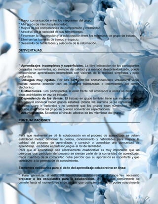 ° Mayor comunicación entre los integrantes del grupo.
° Alto grado de interdisciplinariedad.
° Mejora de las competencias de comprensión y creatividad.
° Atractivo por la variedad de sus herramientas.
° Favorecen la cooperación y la colaboración entre los miembros de grupo de trabajo.
° Eliminan las barreras de tiempo y espacio.
° Desarrollo de habilidades y selección de la información.
DESVENTAJAS:
° Aprendizajes incompletos y superficiales. La libre interacción de los participantes
con estas herramientas, no siempre de calidad y a menudo descontextualizado, puede
proporcionar aprendizajes incompletos con visiones de la realidad simplistas y poco
profundas.
° Diálogos muy rígidos. Por otra parte, en las comunicaciones virtuales, a veces
cuesta hacerse entender con los diálogos ralentizados e intermitentes del correo
electrónico.
° Distracciones. Los participantes al estar frente del ordenador a veces se dedican a
otras actividades en vez de trabajar.
° Dependencia de los demás. El trabajo en grupo también tiene sus inconvenientes.
En general conviene hacer grupos estables (donde los alumnos ya se conozcan) pero
flexibles (para ir variando) y no conviene que los grupos sean numerosos, ya que
algunos miembros del grupo se pueden convertir en espectadores.
° Desintegración. Se rompe el vínculo afectivo de los miembros del grupo.
PUNTUALIZACIONES:
Para que realmente se dé la colaboración en el proceso de aprendizaje se deben
establecer metas; combinar la pericia, conocimiento y habilidades para mejorar la
calidad del proceso de aprendizaje; y construir o consolidar una comunidad de
aprendizaje, en donde el profesor juegue el rol de facilitador.
Para que el aprendizaje sea efectivamente colaborativo es muy importante que las
personas que participan del proceso se sientan parte de la comunidad de aprendizaje.
Cada miembro de la comunidad debe percibir que su aportación es importante y que
contribuye a la generación de conocimiento.
Elementos necesarios para el éxito del aprendizaje colaborativo en línea:
° Para garantizar el éxito del aprendizaje colaborativo a distancia es necesario
preparar a los estudiantes para la colaboración. Un error que comúnmente se
comete hasta el momento es el de asumir que cualquier estudiante posee naturalmente
 