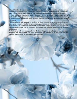las habilidades de colaboración. También se asume que por el hecho de haber tenido
contacto con la tecnología, ya se está preparado para la experiencia de aprender en
línea. Sin embargo, ninguna de las condiciones anteriores es necesariamente cierta.
° Otro elemento necesario para aprender en un ambiente colaborativo es la
motivación. Para generarla se pueden utilizar tres estrategias: la orientación a metas,
la promoción de la confianza en la eficacia personal y la creación de expectativa de los
resultados.
° El tamaño de los grupos es también un factor importante, generalmente el manejo
de grupos pequeños facilita el aprendizaje, puesto que es más fácil fomentar un buen
clima social y un sentido de comunidad. No obstante, aunque el grupo sea pequeño, es
recomendable contar con la asistencia de un tutor que apoye la realización de la parte
operacional.
° Finalmente, el uso adecuado de la tecnología y la utilización de técnicas
efectivas de enseñanza son otros elementos que influyen en el desarrollo de una
efectiva colaboración en el proceso de aprendizaje.
 