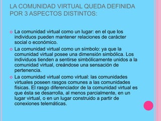 LA COMUNIDAD VIRTUAL QUEDA DEFINIDA
POR 3 ASPECTOS DISTINTOS:
 La comunidad virtual como un lugar: en el que los
individuos pueden mantener relaciones de carácter
social o económico.
 La comunidad virtual como un símbolo: ya que la
comunidad virtual posee una dimensión simbólica. Los
individuos tienden a sentirse simbólicamente unidos a la
comunidad virtual, creándose una sensación de
pertenencia.
 La comunidad virtual como virtual: las comunidades
virtuales poseen rasgos comunes a las comunidades
físicas. El rasgo diferenciador de la comunidad virtual es
que ésta se desarrolla, al menos parcialmente, en un
lugar virtual, o en un lugar construido a partir de
conexiones telemáticas.
 