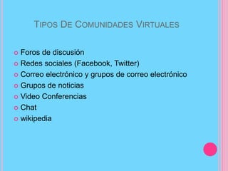 TIPOS DE COMUNIDADES VIRTUALES
 Foros de discusión
 Redes sociales (Facebook, Twitter)
 Correo electrónico y grupos de correo electrónico
 Grupos de noticias
 Video Conferencias
 Chat
 wikipedia
 