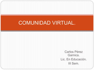 COMUNIDAD VIRTUAL. 
Carlos Pérez 
Garnica. 
Lic. En Educación. 
III Sem. 
 