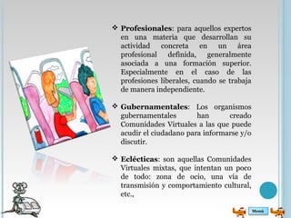 Profesionales: para aquellos expertos 
en una materia que desarrollan su 
actividad concreta en un área 
profesional definida, generalmente 
asociada a una formación superior. 
Especialmente en el caso de las 
profesiones liberales, cuando se trabaja 
de manera independiente. 
 Gubernamentales: Los organismos 
gubernamentales han creado 
Comunidades Virtuales a las que puede 
acudir el ciudadano para informarse y/o 
discutir. 
 Eclécticas: son aquellas Comunidades 
Virtuales mixtas, que intentan un poco 
de todo: zona de ocio, una vía de 
transmisión y comportamiento cultural, 
etc., 
Menú 
 