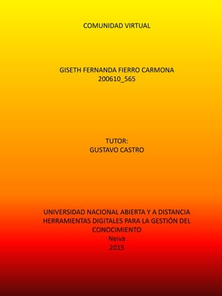 COMUNIDAD VIRTUAL
GISETH FERNANDA FIERRO CARMONA
200610_565
TUTOR:
GUSTAVO CASTRO
UNIVERSIDAD NACIONAL ABIERTA Y A DISTANCIA
HERRAMIENTAS DIGITALES PARA LA GESTIÓN DEL
CONOCIMIENTO
Neiva
2015
 