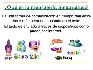 ¿Qué es la mensajería instantánea?
Es una forma de comunicación en tiempo real entre
dos o más personas, basada en el texto.
El texto es enviado a través de dispositivos como
puede ser Internet.
 