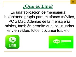 ¿Qué es Line?
Es una aplicación de mensajería
instantánea propia para teléfonos móviles,
PC o Mac. Además de la mensajería
básica, también permite que los usuarios
envíen vídeo, fotos, documentos, etc.
 