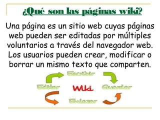 ¿Qué son las páginas wiki?
Una página es un sitio web cuyas páginas
web pueden ser editadas por múltiples
voluntarios a través del navegador web.
Los usuarios pueden crear, modificar o
borrar un mismo texto que comparten.
 