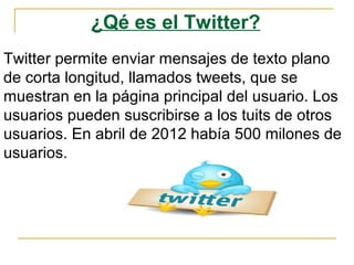 ¿Qé es el Twitter?
Twitter permite enviar mensajes de texto plano
de corta longitud, llamados tweets, que se
muestran en la página principal del usuario. Los
usuarios pueden suscribirse a los tuits de otros
usuarios. En abril de 2012 había 500 milones de
usuarios.
 