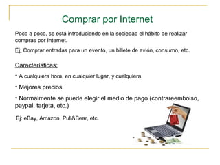 Comprar por Internet
Poco a poco, se está introduciendo en la sociedad el hábito de realizar
compras por Internet.
Ej: Comprar entradas para un evento, un billete de avión, consumo, etc.
Características:
• A cualquiera hora, en cualquier lugar, y cualquiera.
• Mejores precios
• Normalmente se puede elegir el medio de pago (contrareembolso,
paypal, tarjeta, etc.)
Ej: eBay, Amazon, Pull&Bear, etc.
 