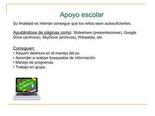 Apoyo escolar
Su finalidad es intentar conseguir que los niños sean autosuficientes.
Ayudándose de páginas como: Slideshare (presentaciones), Google
Drive (archivos), SkyDrive (archivos), Wikipedia, etc.
Consiguen:
• Adquirir destreza en el manejo del pc.
• Aprender a realizar busquedas de información.
• Manejo de programas.
• Trabajo en grupo.
 