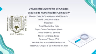 Universidad Autónoma de Chiapas
Escuela de Humanidades Campus IV
Materia: Taller de Tic Aplicadas a la Educación
Tema: Comunidad Virtual
Presentan:
Ángel Alberto Cruz Niño
Daymi Oriana Domínguez Hilerio
Jannia Nicol Cruz Silvestre
Nayeli Hernández Zavala
Semestre Y Grupo: 5° B
Docente: Dra. Claudia Mérida Mendoza
Tapachula, Chiapas a 23 de febrero del 2023
1
 