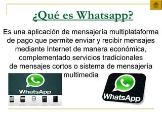 ¿Qué es Whatsapp?
Es una aplicación de mensajería multiplataforma
de pago que permite enviar y recibir mensajes
mediante Internet de manera económica,
complementado servicios tradicionales
de mensajes cortos o sistema de mensajería
multimedia
 