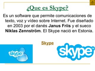 ¿Que es Skype?
Es un software que permite comunicaciones de
texto, voz y vídeo sobre Internet. Fue diseñado
en 2003 por el danés Janus Friis y el sueco
Niklas Zennström. El Skype nació en Estonia.
Skype
 