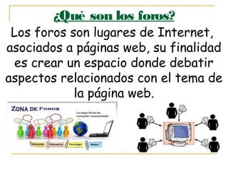 ¿Qué son los foros?
Los foros son lugares de Internet,
asociados a páginas web, su finalidad
es crear un espacio donde debatir
aspectos relacionados con el tema de
la página web.
 
