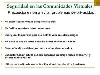Seguridad en las Comunidades Virtuales
Precauciones para evitar problemas de privacidad:
 No subir fotos ni vídeos comprometedores
 No facilitar nuestros datos personales
 Configurar los perfiles para que solo lo vean nuestros amigos
 No darte de alta en redes sociales si eres menor de 14 años
 Desconfiar de los datos que dan usuarios desconocidos
 Consultar con un adulto cuando conozcas un amigo nuevo en Internet y
quieras tener una cita
 Utilizar los medios de comunicación virtual respetando a los demás
 