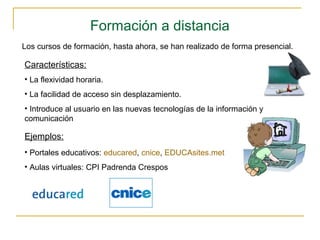 Formación a distancia
Los cursos de formación, hasta ahora, se han realizado de forma presencial.
Características:
• La flexividad horaria.
• La facilidad de acceso sin desplazamiento.
• Introduce al usuario en las nuevas tecnologías de la información y
comunicación
Ejemplos:
• Portales educativos: educared, cnice, EDUCAsites.met
• Aulas virtuales: CPI Padrenda Crespos
 