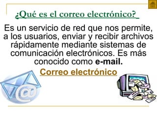 ¿Qué es el correo electrónico?
Es un servicio de red que nos permite,
a los usuarios, enviar y recibir archivos
rápidamente mediante sistemas de
comunicación electrónicos. Es más
conocido como e-mail.
Correo electrónico
 