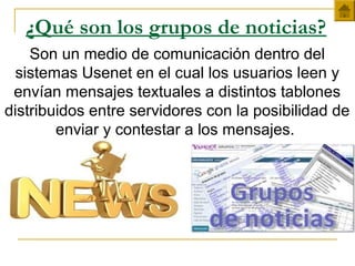 ¿Qué son los grupos de noticias?
Son un medio de comunicación dentro del
sistemas Usenet en el cual los usuarios leen y
envían mensajes textuales a distintos tablones
distribuidos entre servidores con la posibilidad de
enviar y contestar a los mensajes.
 