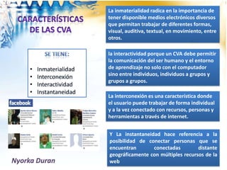 Nyorka Duran
Y La instantaneidad hace referencia a la
posibilidad de conectar personas que se
encuentran conectadas distante
geográficamente con múltiples recursos de la
web
La inmaterialidad radica en la importancia de
tener disponible medios electrónicos diversos
que permitan trabajar de diferentes formas,
visual, auditiva, textual, en movimiento, entre
otros.
La interconexión es una característica donde
el usuario puede trabajar de forma individual
y a la vez conectado con recursos, personas y
herramientas a través de internet.
la interactividad porque un CVA debe permitir
la comunicación del ser humano y el entorno
de aprendizaje no solo con el computador
sino entre individuos, individuos a grupos y
grupos a grupos.
 