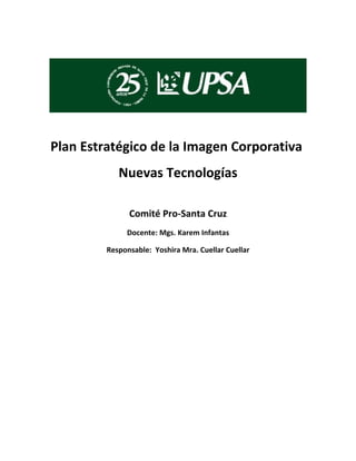 Plan Estratégico de la Imagen Corporativa
            Nuevas Tecnologías

               Comité Pro-Santa Cruz
              Docente: Mgs. Karem Infantas

         Responsable: Yoshira Mra. Cuellar Cuellar
 