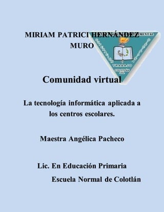 MIRIAM PATRICI HERNÁNDEZ
MURO
Comunidad virtual
La tecnología informática aplicada a
los centros escolares.
Maestra Angélica Pacheco
Lic. En Educación Primaria
Escuela Normal de Colotlán
 