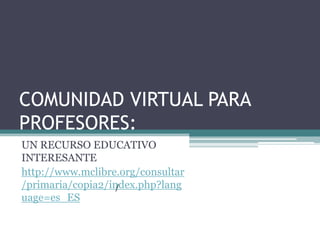 COMUNIDAD VIRTUAL PARA
PROFESORES:
UN RECURSO EDUCATIVO
INTERESANTE
http://www.mclibre.org/consultar
/primaria/copia2/index.php?lang
                   /
uage=es_ES
 