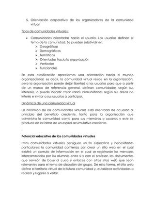 5. Orientación corporativa de los organizadores de la comunidad
virtual
Tipos de comunidades virtuales:
 Comunidades orientadas hacia el usuario. Los usuarios definen el
tema de la comunidad. Se pueden subdividir en:
 Geográficas
 Demográficas
 Temáticas
 Orientadas hacia la organización
 Verticales
 Funcionales
En esta clasificación apreciamos una orientación hacia el mundo
organizacional, es decir, la comunidad virtual reside en la organización,
pero la organización puede dejar libertad a los usuarios para que a partir
de un marco de referencia general, definan comunidades según sus
intereses, o puede decidir crear varias comunidades según sus áreas de
interés e invitar a sus usuarios a participar.
Dinámica de una comunidad virtual
La dinámica de las comunidades virtuales está orientada de acuerdo al
principio del beneficio creciente, tanto para la organización que
administra la comunidad como para sus miembros o usuarios y este se
produce en la forma de un espiral acumulativo creciente.
.
Potencial educativo de las comunidades virtuales
Estas comunidades virtuales persiguen un fin especifico y necesidades
particulares; la comunidad comienza por crear un sitio web en el cual
existirá un cumulo de información en el cual se registrarán los mensajes
intercambiados por los alumnos entre si y con el profesor, los documentos
que servirán de base al curso y enlaces con otros sitios web que sean
relevantes para el tema de discusión del grupo. De esta forma, el sitio web
define el territorio virtual de la futura comunidad y, establece actividades a
realizar y lugares a visitar.
 