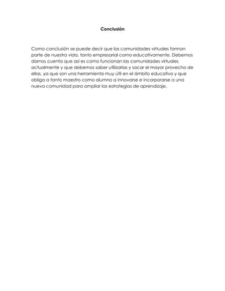 Conclusión
Como conclusión se puede decir que las comunidades virtuales forman
parte de nuestra vida, tanto empresarial como educativamente. Debemos
darnos cuenta que así es como funcionan las comunidades virtuales
actualmente y que debemos saber utilizarlas y sacar el mayor provecho de
ellas, ya que son una herramienta muy útil en el ámbito educativo y que
obliga a tanto maestro como alumno a innovarse e incorporarse a una
nueva comunidad para ampliar las estrategias de aprendizaje.
 