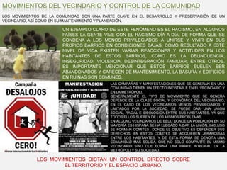 MOVIMIENTOS DEL VECINDARIO Y CONTROL DE LA COMUNIDADLOS MOVIMIENTOS DE LA COMUNIDAD SON UNA PARTE CLAVE EN EL DESARROLLO Y PRESERVACIÓN DE UN VECINDARIO, ASÍ COMO EN SU MANTENIMIENTO Y PLANEACIÓN.UN EJEMPLO CLARO DE ESTE FENÓMENO ES EL RACISMO, EN ALGUNOS PAÍSES LA GENTE VIVE CON EL RACISMO DÍA A DÍA, DE FORMA QUE SE CONDENA A LOS MENOS PRIVILEGIADOS A UNIRSE Y VIVIR EN SUS PROPIOS BARRIOS EN CONDICIONES BAJAS, COMO RESULTADO A ESTE NIVEL DE VIDA EXISTEN VARIAS REACCIONES Y ACTITUDES EN LOS HABITANTES DE ESTOS BARRIOS, COMO ES LA DELINCUENCIA, INSEGURIDAD, VIOLENCIA, DESINTEGRACIÓN FAMILIAR, ENTRE OTROS. ES IMPORTANTE MENCIONAR QUE ESTOS BARRIOS SUELEN SER ABANDONADOS Y CARECEN DE MANTENIMIENTO, LA BASURA Y EDIFICIOS EN RUINAS SON COMUNES.LAS CAMPAÑAS Y MANIFESTACIONES QUE SE GENERAN EN UNA COMUNIDAD TIENEN UN EFECTO INEVITABLE EN EL VECINDARIO Y EN LA METRÓPOLI.GENERALMENTE EL TIPO DE MOVIMIENTO QUE SE GENERA DEPENDE DE LA CLASE SOCIAL Y ECONÓMICA DEL VECINDARIO, EN EL CASO DE LOS VECINDARIOS MENOS PRIVILEGIADOS Y LIMITADOS POR LA SOCIEDAD, SE PUEDE DAR UNA UNIÓN SOCIAL, RACIAL E IDEOLÓGICA ENTRE SUS HABITANTES, YA QUE TODOS ELLOS SUFREN DE LOS MISMOS PROBLEMAS. EN ALGUNO VECINDARIOS DE EEUU DONDE LA POBLACIÓN EN SU MAYORÍA ES HISPANA SE HA LLEGADO A DAR LA UNIÓN, INCLUSO SE FORMAN COMITÉS  DONDE EL OBJETIVO ES DEFENDER SUS DERECHOS, EN ESTOS COMITÉS SE ADQUIEREN JERARQUÍAS ENTRE LOS HABITANTES, Y DE ESTA FORMA SE DENOTA UNA COMUNIDAD MAS SOLIDA, QUE NO SOLO COMPARTE EL MISMO VECINDARIO SINO QUE FORMA UNA PARTE INTEGRAL EN LA METRÓPOLI Y SU SOCIEDAD.LOS  MOVIMIENTOS  DICTAN  UN  CONTROL  DIRECTO  SOBRE  EL TERRITORIO Y EL ESPACIO URBANO.
