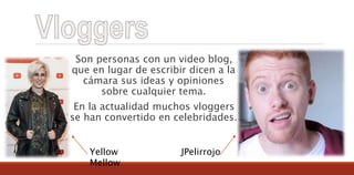 Son personas con un video blog,
que en lugar de escribir dicen a la
cámara sus ideas y opiniones
sobre cualquier tema.
En la actualidad muchos vloggers
se han convertido en celebridades.
Yellow
Mellow
JPelirrojo
 