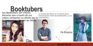 La reseña de libros es el centro de la
conversación entre los booktubers y sus
suscriptores.
Los Booktubers son críticos
literarios que a través de sus
videos comparten su afición por la
lectura y su pasión por los libros.
Fa Orozco
Sebastián Mouret
Clau
 