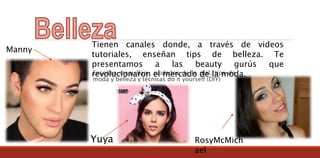 Enseñan maquillaje, cuidados de la piel, tips de
moda y belleza y técnicas do it yourself (DIY)
Tienen canales donde, a través de videos
tutoriales, enseñan tips de belleza. Te
presentamos a las beauty gurús que
revolucionaron el mercado de la moda.
Manny
Yuya RosyMcMich
ael
 