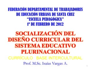 FEDERACIÓN DEPARTAMENTAL DE TRABAJADORES
    DE EDUCACIÓN URBANA DE SANTA CRUZ
          “ESCUELA PEDAGÓGICA”
          1º DE FEBRERO DE 2012

  SOCIALIZACIÓN DEL
DISEÑO CURRICULAR DEL
  SISTEMA EDUCATIVO
    PLURINACIONAL
CURRÍCULO BASE INTERCULTURAL
      Prof. M.Sc. Isaías Vargas A.         1
 