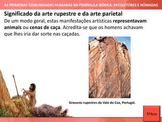 AS PRIMEIRAS COMUNIDADES HUMANAS NA PENÍNSULA IBÉRICA: RECOLETORES E NÓMADAS
De um modo geral, estas manifestações artísticas representavam
animais ou cenas de caça. Acredita-se que os homens achavam
que lhes iria dar sorte nas caçadas.
Significado da arte rupestre e da arte parietal
Gravuras rupestres do Vale do Coa, Portugal.
5ºAno
 