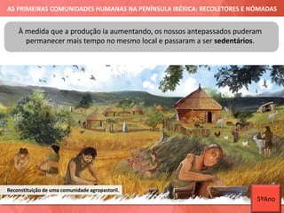AS PRIMEIRAS COMUNIDADES HUMANAS NA PENÍNSULA IBÉRICA: RECOLETORES E NÓMADAS
À medida que a produção ia aumentando, os nossos antepassados puderam
permanecer mais tempo no mesmo local e passaram a ser sedentários.
Reconstituição de uma comunidade agropastoril.
5ºAno
 