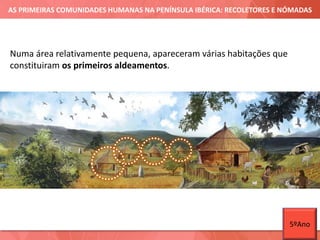 AS PRIMEIRAS COMUNIDADES HUMANAS NA PENÍNSULA IBÉRICA: RECOLETORES E NÓMADAS
Numa área relativamente pequena, apareceram várias habitações que
constituiram os primeiros aldeamentos.
5ºAno
 