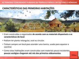 AS PRIMEIRAS COMUNIDADES HUMANAS NA PENÍNSULA IBÉRICA: RECOLETORES E NÓMADAS
• Eram construídas e organizadas de acordo com os materiais disponíveis e as
características do local.
• Podiam ter planta retangular, oval ou circular.
• Tinham sempre um local para acender uma lareira, usada para aquecer e
cozinhar.
• Como estas habitações eram construídas com materiais pouco resistentes,
poucos vestígios chegaram até nós dos primeiros aldeamentos.
CARACTERÍSTICAS DAS PRIMEIRAS HABITAÇÕES
5ºAno
 