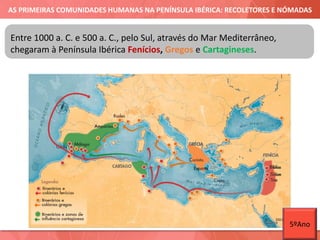 AS PRIMEIRAS COMUNIDADES HUMANAS NA PENÍNSULA IBÉRICA: RECOLETORES E NÓMADAS
Entre 1000 a. C. e 500 a. C., pelo Sul, através do Mar Mediterrâneo,
chegaram à Península Ibérica Fenícios, Gregos e Cartagineses.
5ºAno
 