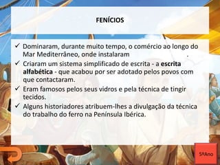 FENÍCIOS
 Dominaram, durante muito tempo, o comércio ao longo do
Mar Mediterrâneo, onde instalaram colónias e feitorias.
 Criaram um sistema simplificado de escrita - a escrita
alfabética - que acabou por ser adotado pelos povos com
que contactaram.
 Eram famosos pelos seus vidros e pela técnica de tingir
tecidos.
 Alguns historiadores atribuem-lhes a divulgação da técnica
do trabalho do ferro na Península Ibérica.
5ºAno
 