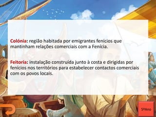 Colónia: região habitada por emigrantes fenícios que
mantinham relações comerciais com a Fenícia.
Feitoria: instalação construída junto à costa e dirigidas por
fenícios nos territórios para estabelecer contactos comerciais
com os povos locais.
5ºAno
 