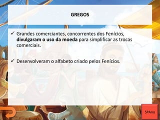 GREGOS
 Grandes comerciantes, concorrentes dos Fenícios,
divulgaram o uso da moeda para simplificar as trocas
comerciais.
 Desenvolveram o alfabeto criado pelos Fenícios.
5ºAno
 