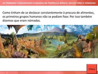 AS PRIMEIRAS COMUNIDADES HUMANAS NA PENÍNSULA IBÉRICA: RECOLETORES E NÓMADAS
Como tinham de se deslocar constantemente à procura de alimentos,
os primeiros grupos humanos não se podiam fixar. Por isso também
dizemos que eram nómadas.
5ºAno
 