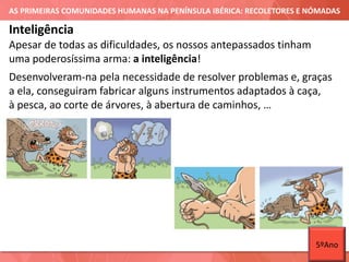 AS PRIMEIRAS COMUNIDADES HUMANAS NA PENÍNSULA IBÉRICA: RECOLETORES E NÓMADAS
Apesar de todas as dificuldades, os nossos antepassados tinham
uma poderosíssima arma: a inteligência!
Inteligência
Desenvolveram-na pela necessidade de resolver problemas e, graças
a ela, conseguiram fabricar alguns instrumentos adaptados à caça,
à pesca, ao corte de árvores, à abertura de caminhos, …
5ºAno
 