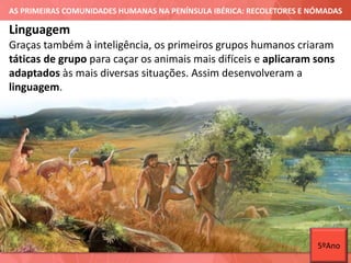 AS PRIMEIRAS COMUNIDADES HUMANAS NA PENÍNSULA IBÉRICA: RECOLETORES E NÓMADAS
Graças também à inteligência, os primeiros grupos humanos criaram
táticas de grupo para caçar os animais mais difíceis e aplicaram sons
adaptados às mais diversas situações. Assim desenvolveram a
linguagem.
Linguagem
5ºAno
 